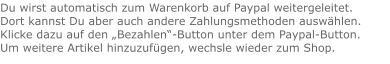 Du wirst automatisch zum Warenkorb auf Paypal weitergeleitet. Dort kannst Du aber auch andere Zahlungsmethoden auswählen.Klicke dazu auf den „Bezahlen“-Button unter dem Paypal-Button.  Um weitere Artikel hinzuzufügen, wechsle wieder zum Shop.